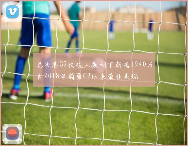 总决赛G2收视人数创下新高1940万自2018年骑勇G2以来最佳表现