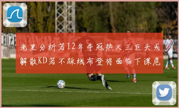 老里分析若12年夺冠热火三巨头或解散KD若不踩线布登将面临下课危机