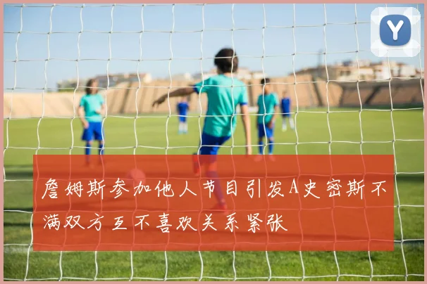 詹姆斯参加他人节目引发A史密斯不满双方互不喜欢关系紧张