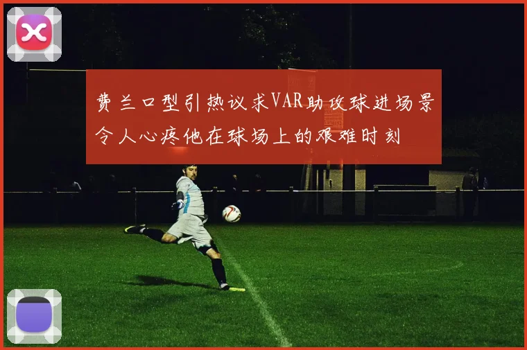 费兰口型引热议求VAR助攻球进场景令人心疼他在球场上的艰难时刻