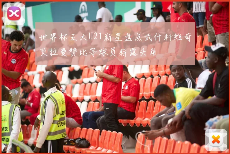 世界杯五大U21新星盘点武什科维奇莫拉曼赞比等球员崭露头角