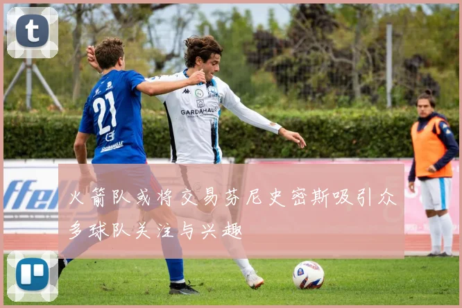 火箭队或将交易芬尼史密斯吸引众多球队关注与兴趣