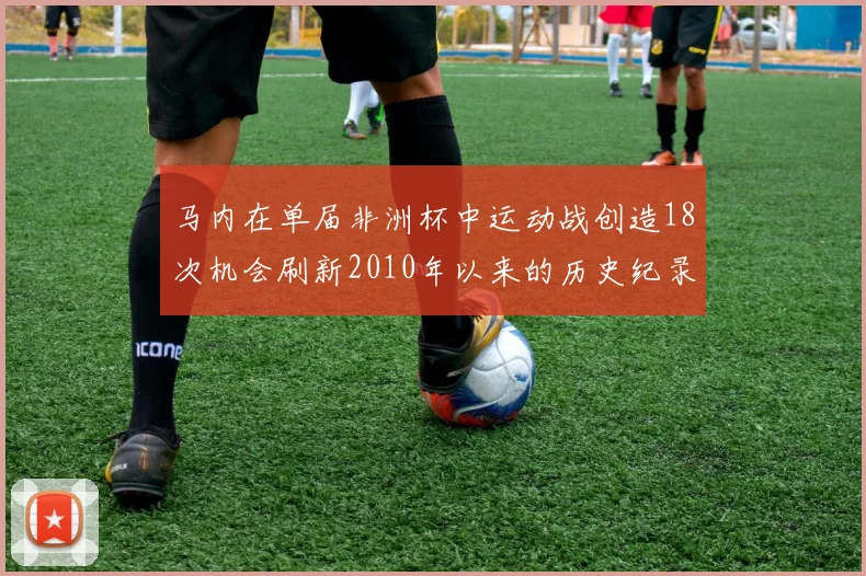 马内在单届非洲杯中运动战创造18次机会刷新2010年以来的历史纪录