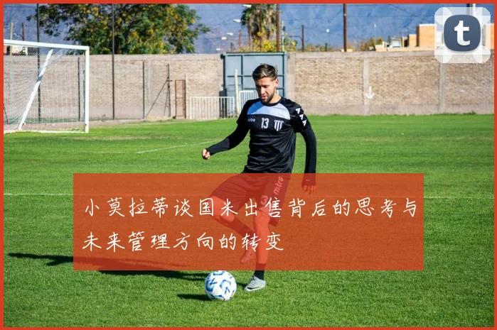 小莫拉蒂谈国米出售背后的思考与未来管理方向的转变