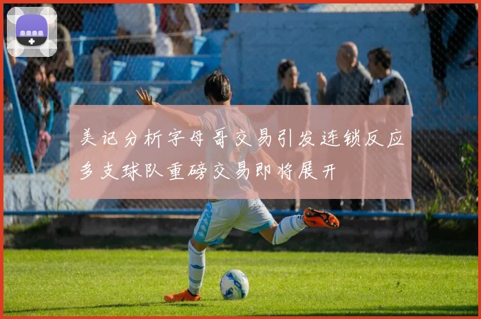 美记分析字母哥交易引发连锁反应多支球队重磅交易即将展开