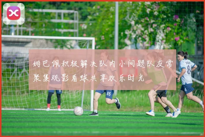姆巴佩积极解决队内小问题队友常聚集观影看球共享欢乐时光