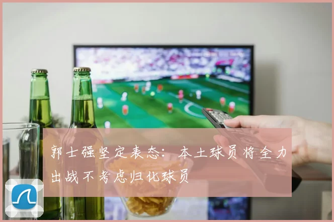 郭士强坚定表态：本土球员将全力出战不考虑归化球员