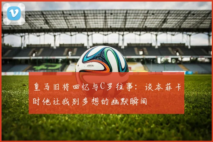 皇马旧将回忆与C罗往事：谈本菲卡时他让我别多想的幽默瞬间