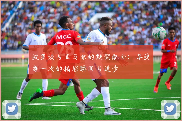 波罗谈与亚马尔的默契配合：享受每一次的精彩瞬间与进步