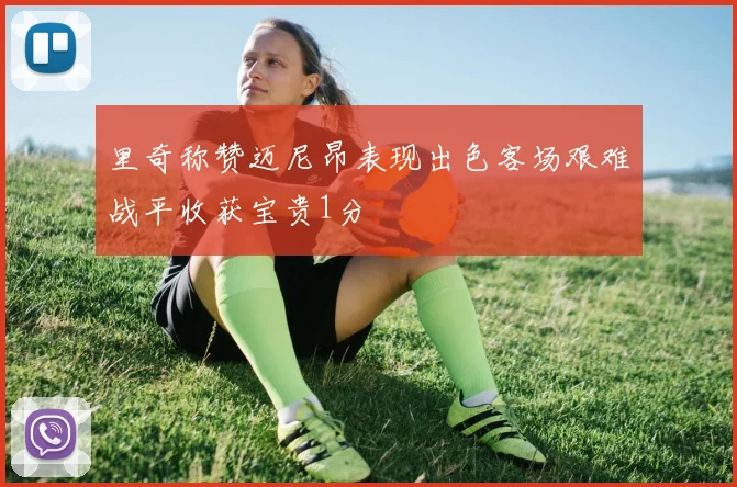 里奇称赞迈尼昂表现出色客场艰难战平收获宝贵1分