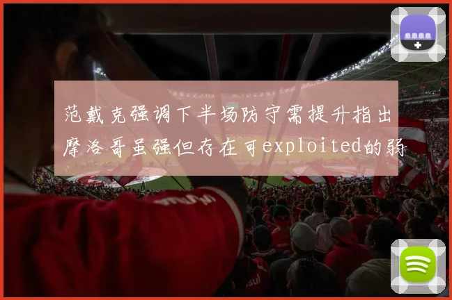 范戴克强调下半场防守需提升指出摩洛哥虽强但存在可exploited的弱点