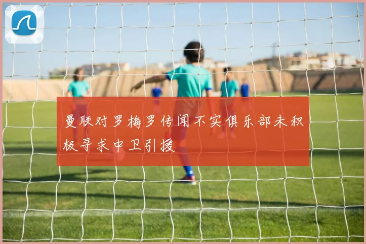 曼联对罗梅罗传闻不实俱乐部未积极寻求中卫引援