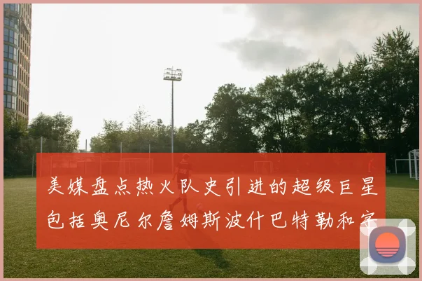 美媒盘点热火队史引进的超级巨星包括奥尼尔詹姆斯波什巴特勒和字母哥