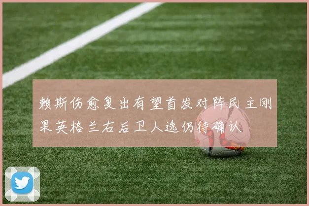 赖斯伤愈复出有望首发对阵民主刚果英格兰右后卫人选仍待确认
