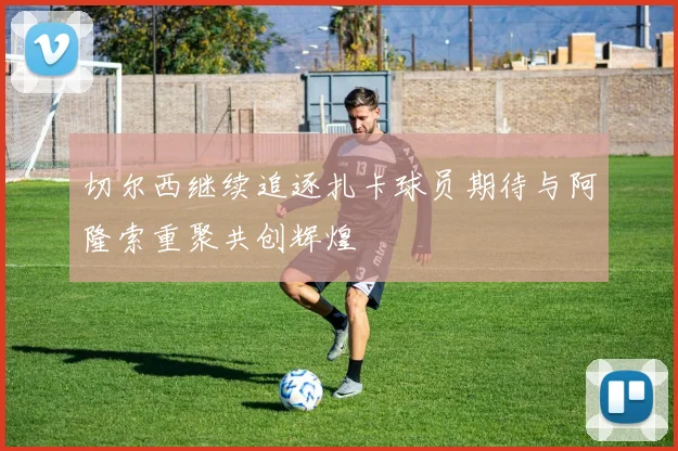切尔西继续追逐扎卡球员期待与阿隆索重聚共创辉煌