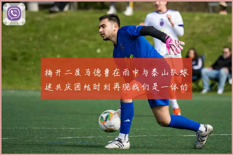 梅开二度马德鲁在雨中与泰山队球迷共庆团结时刻再现我们是一体的精神