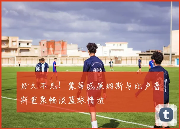 好久不见！蒙蒂威廉姆斯与比卢普斯重聚畅谈篮球情谊