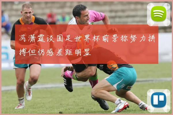 冯潇霆谈国足世界杯前景称努力拼搏但仍感差距明显