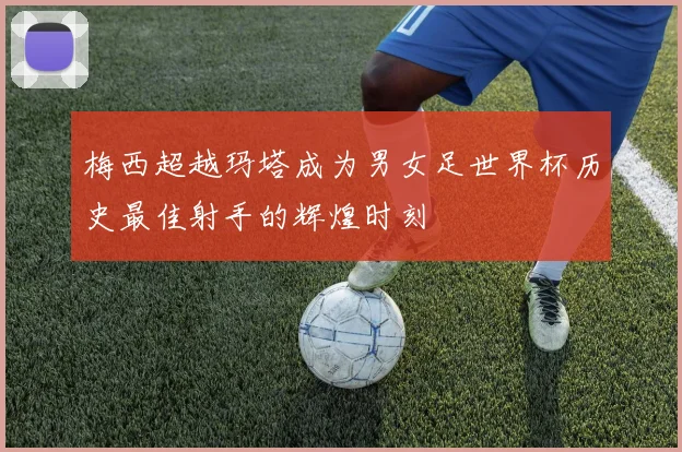 梅西超越玛塔成为男女足世界杯历史最佳射手的辉煌时刻