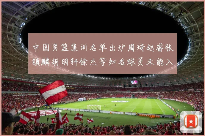 中国男篮集训名单出炉周琦赵睿张镇麟胡明轩徐杰等知名球员未能入选